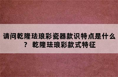 请问乾隆珐琅彩瓷器款识特点是什么？ 乾隆珐琅彩款式特征